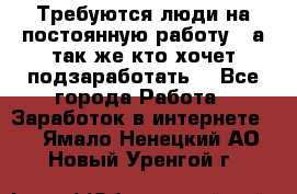 Требуются люди на постоянную работу,  а так же кто хочет подзаработать! - Все города Работа » Заработок в интернете   . Ямало-Ненецкий АО,Новый Уренгой г.